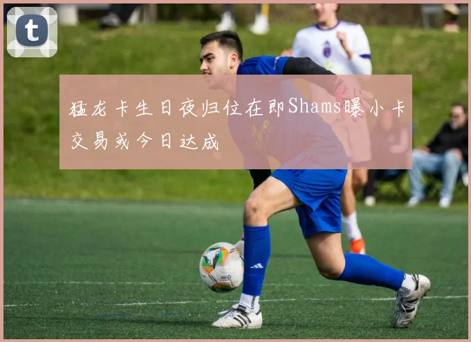 猛龙卡生日夜归位在即Shams曝小卡交易或今日达成