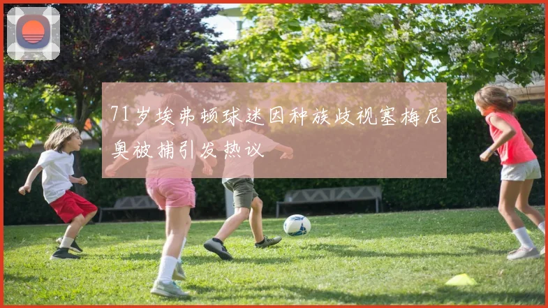 71岁埃弗顿球迷因种族歧视塞梅尼奥被捕引发热议