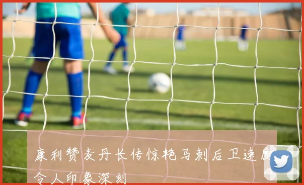 康利赞麦丹长传惊艳马刺后卫速度令人印象深刻