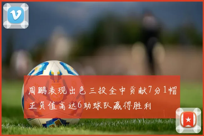 周鹏表现出色三投全中贡献7分1帽正负值高达6助球队赢得胜利