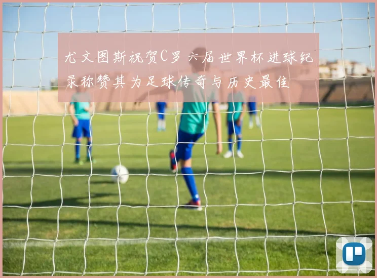 尤文图斯祝贺C罗六届世界杯进球纪录称赞其为足球传奇与历史最佳