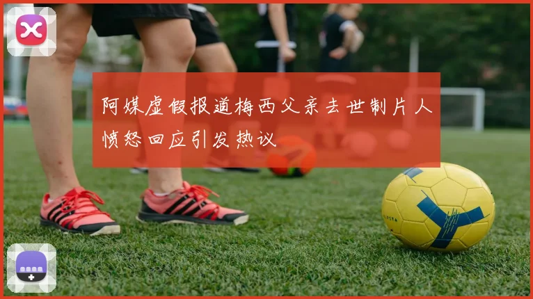 阿媒虚假报道梅西父亲去世制片人愤怒回应引发热议