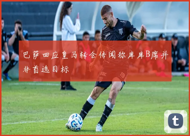 巴萨回应皇马转会传闻称库库B席并非首选目标