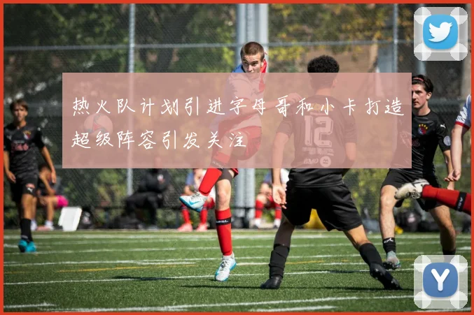 热火队计划引进字母哥和小卡打造超级阵容引发关注