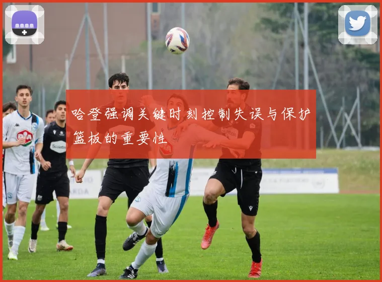 哈登强调关键时刻控制失误与保护篮板的重要性