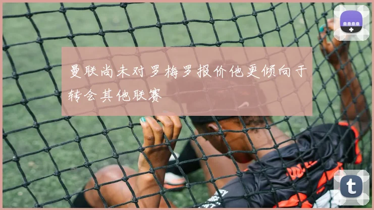 曼联尚未对罗梅罗报价他更倾向于转会其他联赛