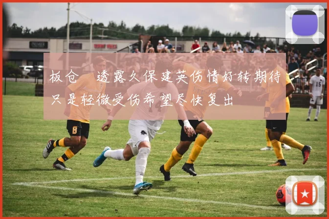 板仓滉透露久保建英伤情好转期待只是轻微受伤希望尽快复出