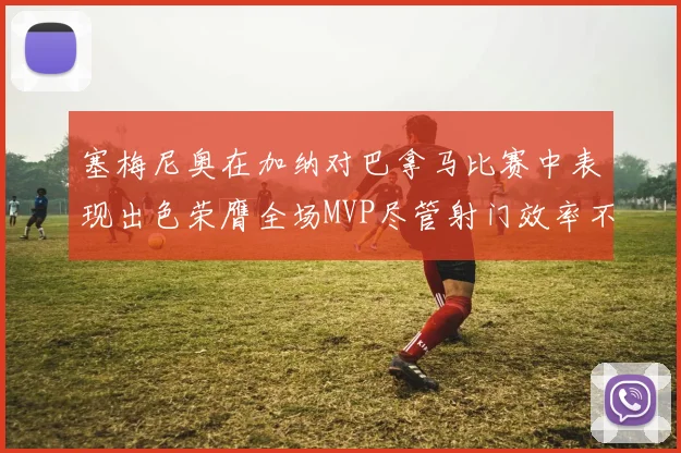 塞梅尼奥在加纳对巴拿马比赛中表现出色荣膺全场MVP尽管射门效率不佳