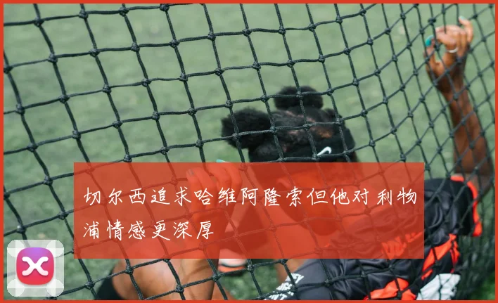 切尔西追求哈维阿隆索但他对利物浦情感更深厚