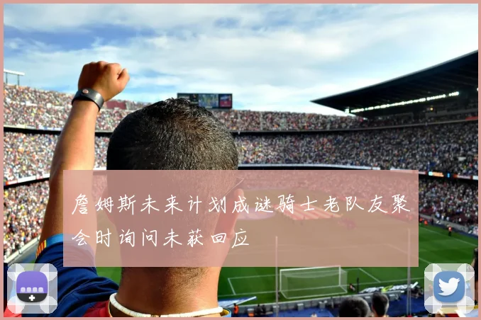 詹姆斯未来计划成谜骑士老队友聚会时询问未获回应