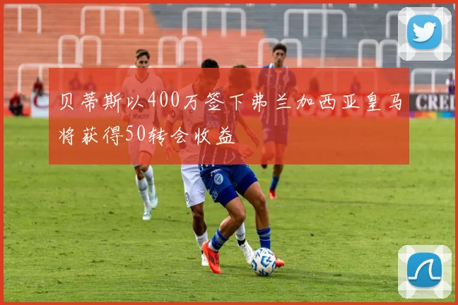 贝蒂斯以400万签下弗兰加西亚皇马将获得50转会收益
